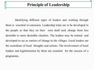 Identifying different types of leaders and working through
them is essential in extension. Leadership traits are to be developed in
the people so that they on their own shall seek change from less
desirable to more desirable situation. The leaders may be trained and
developed to act as carriers of change in the villages. Local leaders are
the custodians of local thoughts and actions. The involvement of local
leaders and legitimization by them are essential for the success of a
programme.
Principle of Leadership
 