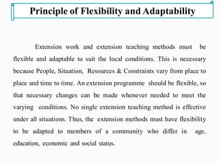 Extension work and extension teaching methods must be
flexible and adaptable to suit the local conditions. This is necessary
because People, Situation, Resources & Constraints vary from place to
place and time to time. An extension programme should be flexible, so
that necessary changes can be made whenever needed to meet the
varying conditions. No single extension teaching method is effective
under all situations. Thus, the extension methods must have flexibility
to be adapted to members of a community who differ in age,
education, economic and social status.
Principle of Flexibility and Adaptability
 