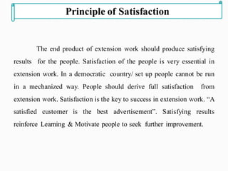 The end product of extension work should produce satisfying
results for the people. Satisfaction of the people is very essential in
extension work. In a democratic country/ set up people cannot be run
in a mechanized way. People should derive full satisfaction from
extension work. Satisfaction is the key to success in extension work. “A
satisfied customer is the best advertisement”. Satisfying results
reinforce Learning & Motivate people to seek further improvement.
Principle of Satisfaction
 