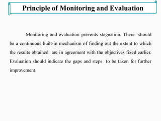Monitoring and evaluation prevents stagnation. There should
be a continuous built-in mechanism of finding out the extent to which
the results obtained are in agreement with the objectives fixed earlier.
Evaluation should indicate the gaps and steps to be taken for further
improvement.
Principle of Monitoring and Evaluation
 