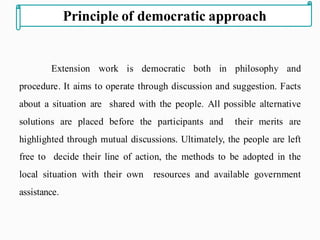 Extension work is democratic both in philosophy and
procedure. It aims to operate through discussion and suggestion. Facts
about a situation are shared with the people. All possible alternative
solutions are placed before the participants and their merits are
highlighted through mutual discussions. Ultimately, the people are left
free to decide their line of action, the methods to be adopted in the
local situation with their own resources and available government
assistance.
Principle of democratic approach
 