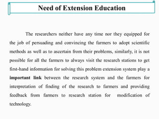 The researchers neither have any time nor they equipped for
the job of persuading and convincing the farmers to adopt scientific
methods as well as to ascertain from their problems, similarly, it is not
possible for all the farmers to always visit the research stations to get
first-hand information for solving this problem extension system play a
important link between the research system and the farmers for
interpretation of finding of the research to farmers and providing
feedback from farmers to research station for modification of
technology.
Need of Extension Education
 