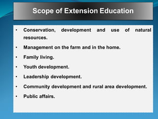 Scope of Extension Education
• Conservation, development and use of natural
resources.
• Management on the farm and in the home.
• Family living.
• Youth development.
• Leadership development.
• Community development and rural area development.
• Public affairs.
 