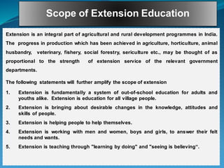Scope of Extension Education
Extension is an integral part of agricultural and rural development programmes in India.
The progress in production which has been achieved in agriculture, horticulture, animal
husbandry, veterinary, fishery, social forestry, sericulture etc., may be thought of as
proportional to the strength of extension service of the relevant government
departments.
The following statements will further amplify the scope of extension
1. Extension is fundamentally a system of out-of-school education for adults and
youths alike. Extension is education for all village people.
2. Extension is bringing about desirable changes in the knowledge, attitudes and
skills of people.
3. Extension is helping people to help themselves.
4. Extension is working with men and women, boys and girls, to answer their felt
needs and wants.
5. Extension is teaching through "learning by doing" and "seeing is believing“.
 