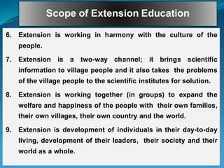 Scope of Extension Education
6. Extension is working in harmony with the culture of the
people.
7. Extension is a two-way channel; it brings scientific
information to village people and it also takes the problems
of the village people to the scientific institutes for solution.
8. Extension is working together (in groups) to expand the
welfare and happiness of the people with their own families,
their own villages, their own country and the world.
9. Extension is development of individuals in their day-to-day
living, development of their leaders, their society and their
world as a whole.
 