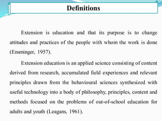 Extension is education and that its purpose is to change
attitudes and practices of the people with whom the work is done
(Ensminger, 1957).
Extension education is an applied science consisting of content
derived from research, accumulated field experiences and relevant
principles drawn from the behavioural sciences synthesized with
useful technology into a body of philosophy, principles, content and
methods focused on the problems of out-of-school education for
adults and youth (Leagans, 1961).
Definitions
 