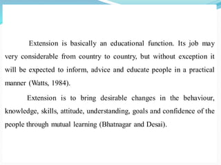 Extension is basically an educational function. Its job may
very considerable from country to country, but without exception it
will be expected to inform, advice and educate people in a practical
manner (Watts, 1984).
Extension is to bring desirable changes in the behaviour,
knowledge, skills, attitude, understanding, goals and confidence of the
people through mutual learning (Bhatnagar and Desai).
 