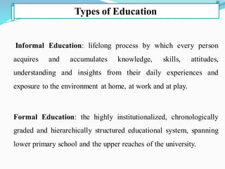 Informal Education: lifelong process by which every person
acquires and accumulates knowledge, skills, attitudes,
understanding and insights from their daily experiences and
exposure to the environment at home, at work and at play.
Formal Education: the highly institutionalized, chronologically
graded and hierarchically structured educational system, spanning
lower primary school and the upper reaches of the university.
Types of Education
 
