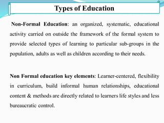 Non-Formal Education: an organized, systematic, educational
activity carried on outside the framework of the formal system to
provide selected types of learning to particular sub-groups in the
population, adults as well as children according to their needs.
Non Formal education key elements: Learner-centered, flexibility
in curriculum, build informal human relationships, educational
content & methods are directly related to learners life styles and less
bureaucratic control.
Types of Education
 