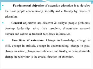  Fundamental objective of extension education is to develop
the rural people economically, socially and culturally by means of
education.
 General objectives are discover & analyse people problems,
develop leadership, solve their problem, disseminate research
outputs and collect & transmit feed-back information.
 Functions of extension: Change in knowledge, change in
skill, change in attitude, change in understanding, change in goal,
change in action, change in confidence and finally, to bring desirable
change in behaviour is the crucial function of extension.
 