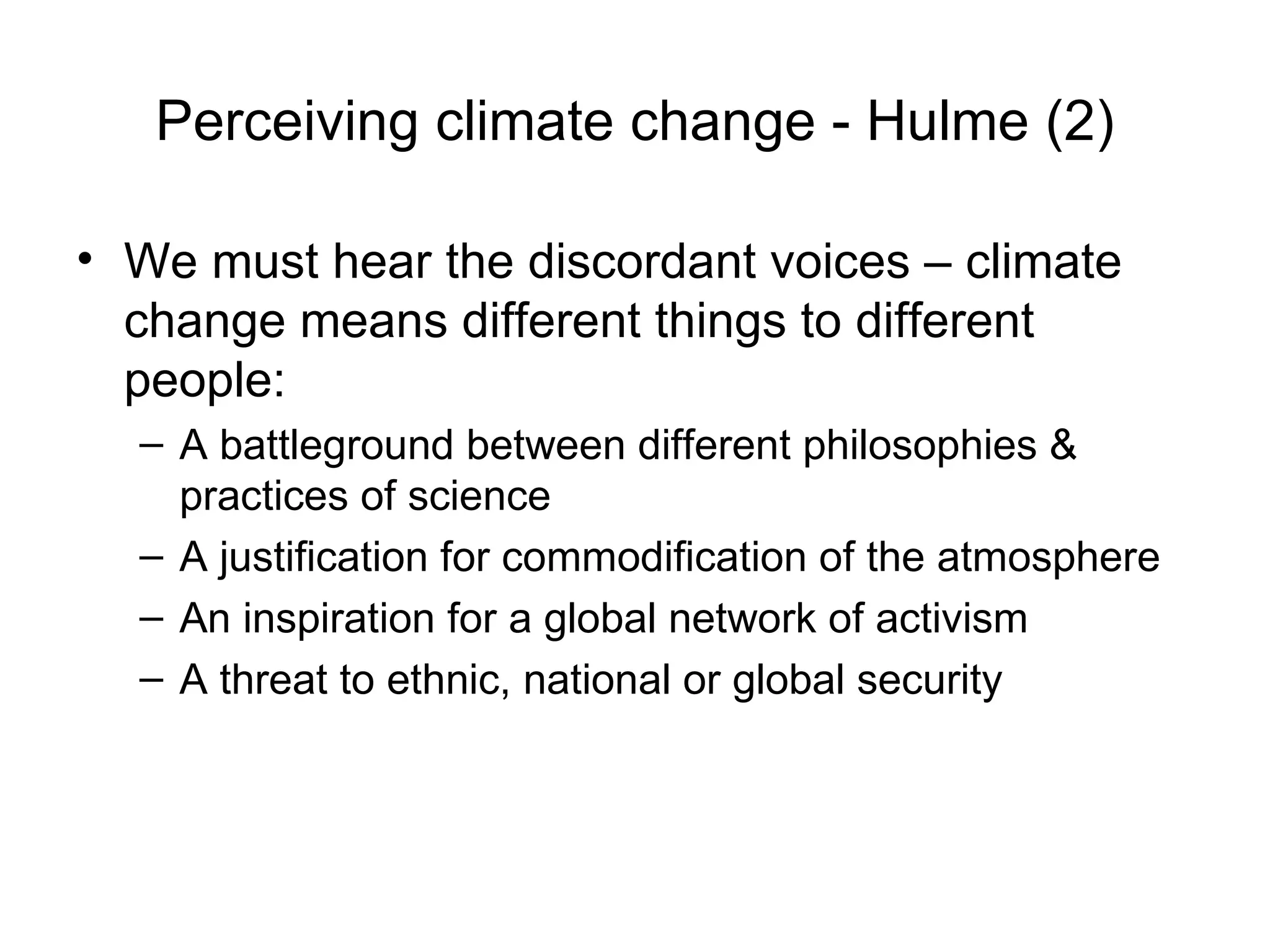 Perceiving climate change - Hulme (2) We must hear the discordant voices – climate change means different things to different people: A battleground between different philosophies & practices of science A justification for commodification of the atmosphere An inspiration for a global network of activism A threat to ethnic, national or global security 