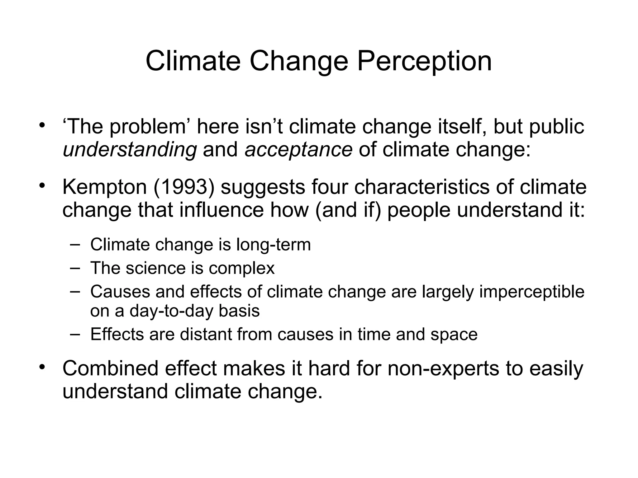 Climate Change Perception ‘ The problem’ here isn’t climate change itself, but public  understanding  and  acceptance  of climate change:  Kempton (1993) suggests four characteristics of climate change that influence how (and if) people understand it:  Climate change is long-term  The science is complex  Causes and effects of climate change are largely imperceptible on a day-to-day basis Effects are distant from causes in time and space  Combined effect makes it hard for non-experts to easily understand climate change.   