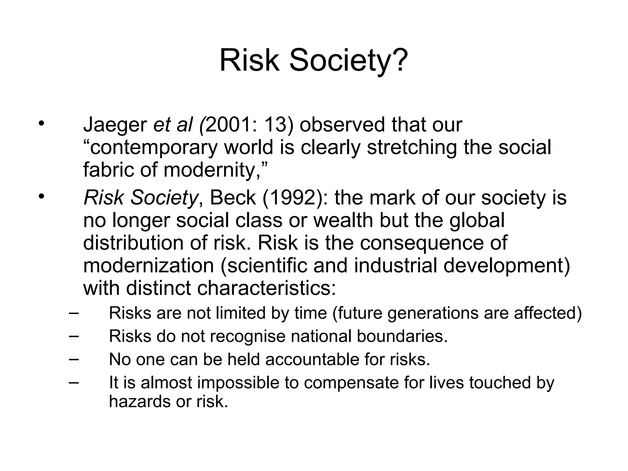 Risk Society? Jaeger  et al ( 2001: 13) observed that our “contemporary world is clearly stretching the social fabric of modernity,”  Risk Society , Beck (1992): the mark of our society is no longer social class or wealth but the global distribution of risk. Risk is the consequence of modernization (scientific and industrial development) with distinct characteristics: Risks are not limited by time (future generations are affected) Risks do not recognise national boundaries. No one can be held accountable for risks. It is almost impossible to compensate for lives touched by hazards or risk. 