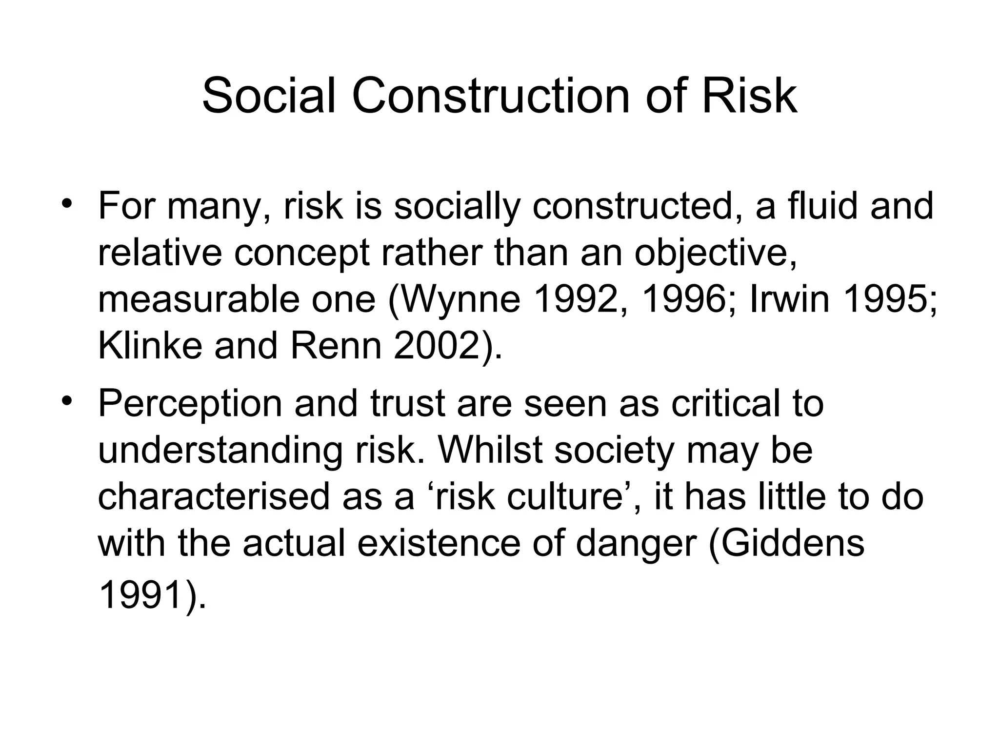Social Construction of Risk For many, risk is socially constructed, a fluid and relative concept rather than an objective, measurable one (Wynne 1992, 1996; Irwin 1995; Klinke and Renn 2002).  Perception and trust are seen as critical to understanding risk. Whilst society may be characterised as a ‘risk culture’, it has little to do with the actual existence of danger (Giddens 1991).   