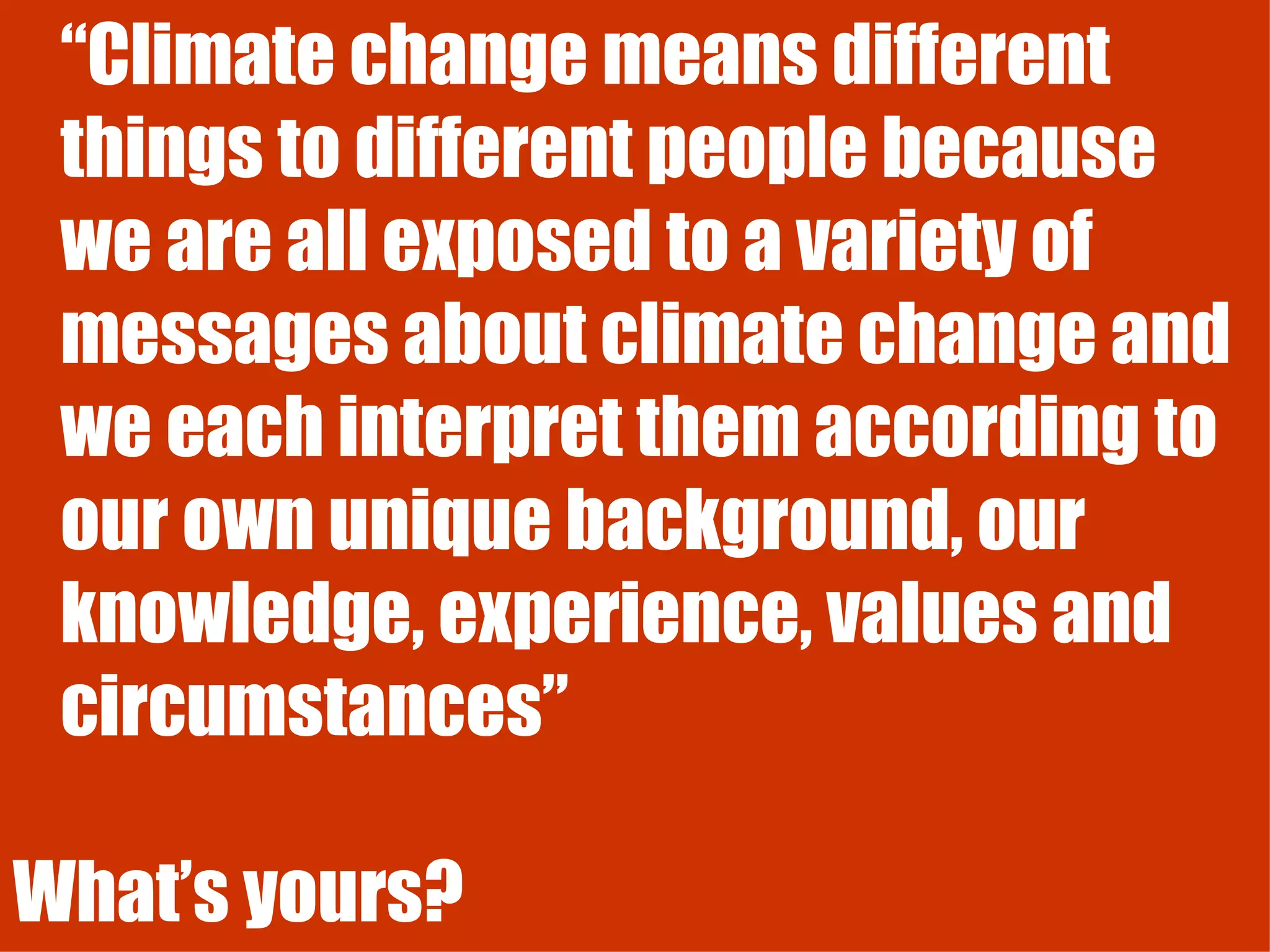 “ Climate change means different things to different people because we are all exposed to a variety of messages about climate change and we each interpret them according to our own unique background, our knowledge, experience, values and circumstances” What’s yours? 
