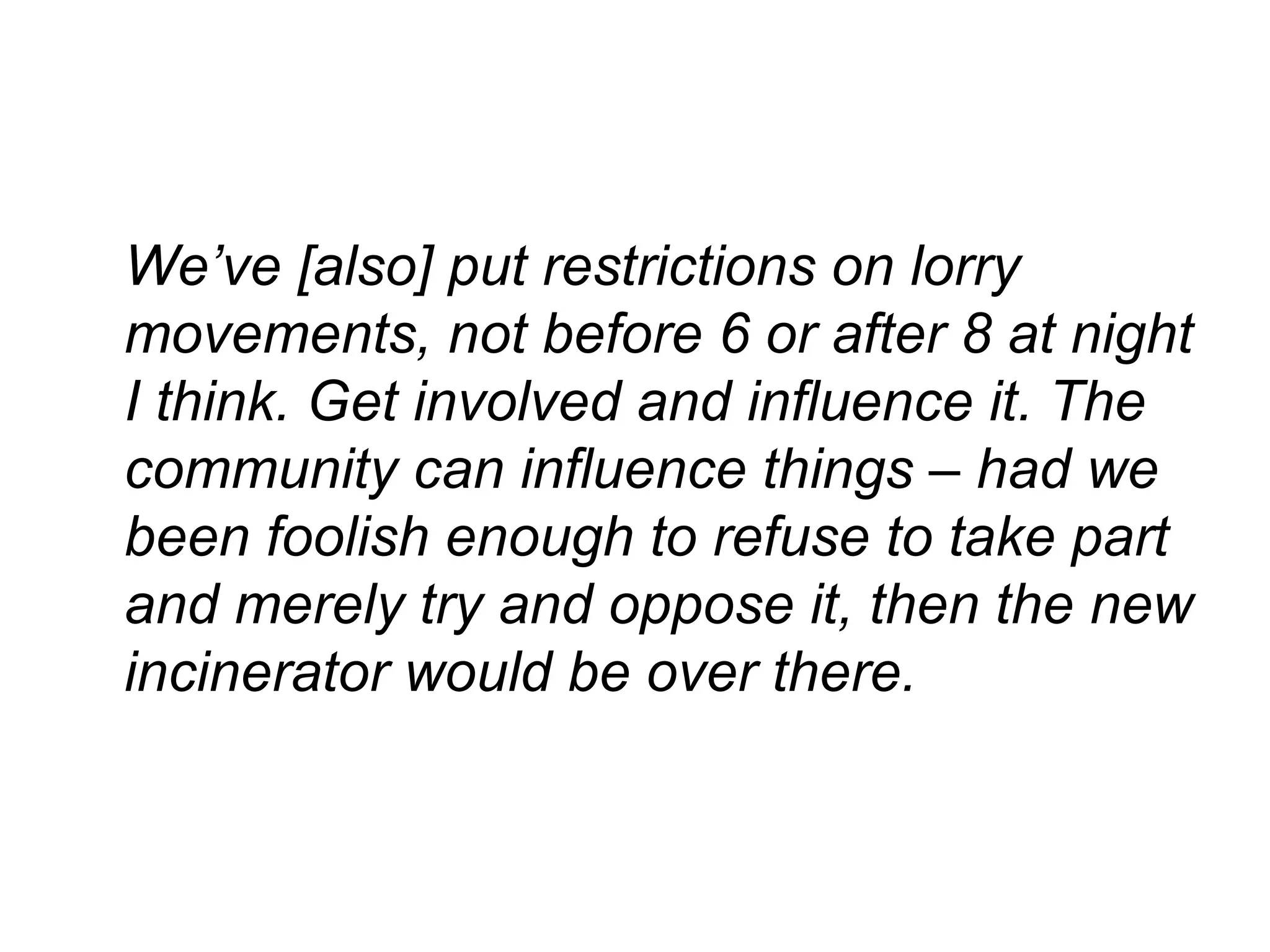 We’ve [also] put restrictions on lorry movements, not before 6 or after 8 at night I think. Get involved and influence it. The community can influence things – had we been foolish enough to refuse to take part and merely try and oppose it, then the new incinerator would be over there. 