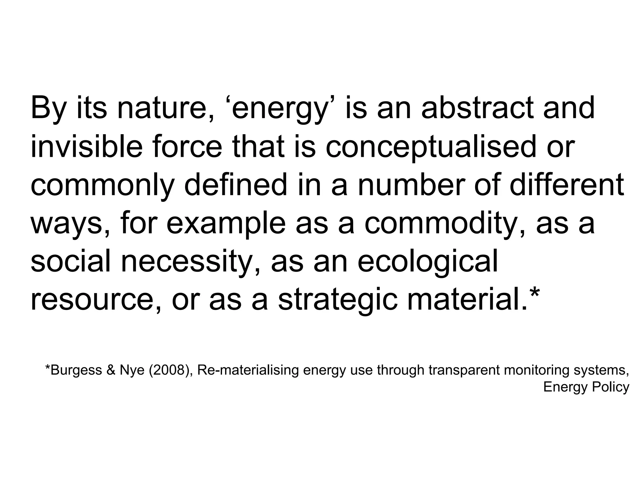 By its nature, ‘energy’ is an abstract and invisible force that is conceptualised or commonly defined in a number of different ways, for example as a commodity, as a social necessity, as an ecological resource, or as a strategic material.* *Burgess & Nye (2008), Re-materialising energy use through transparent monitoring systems, Energy Policy 
