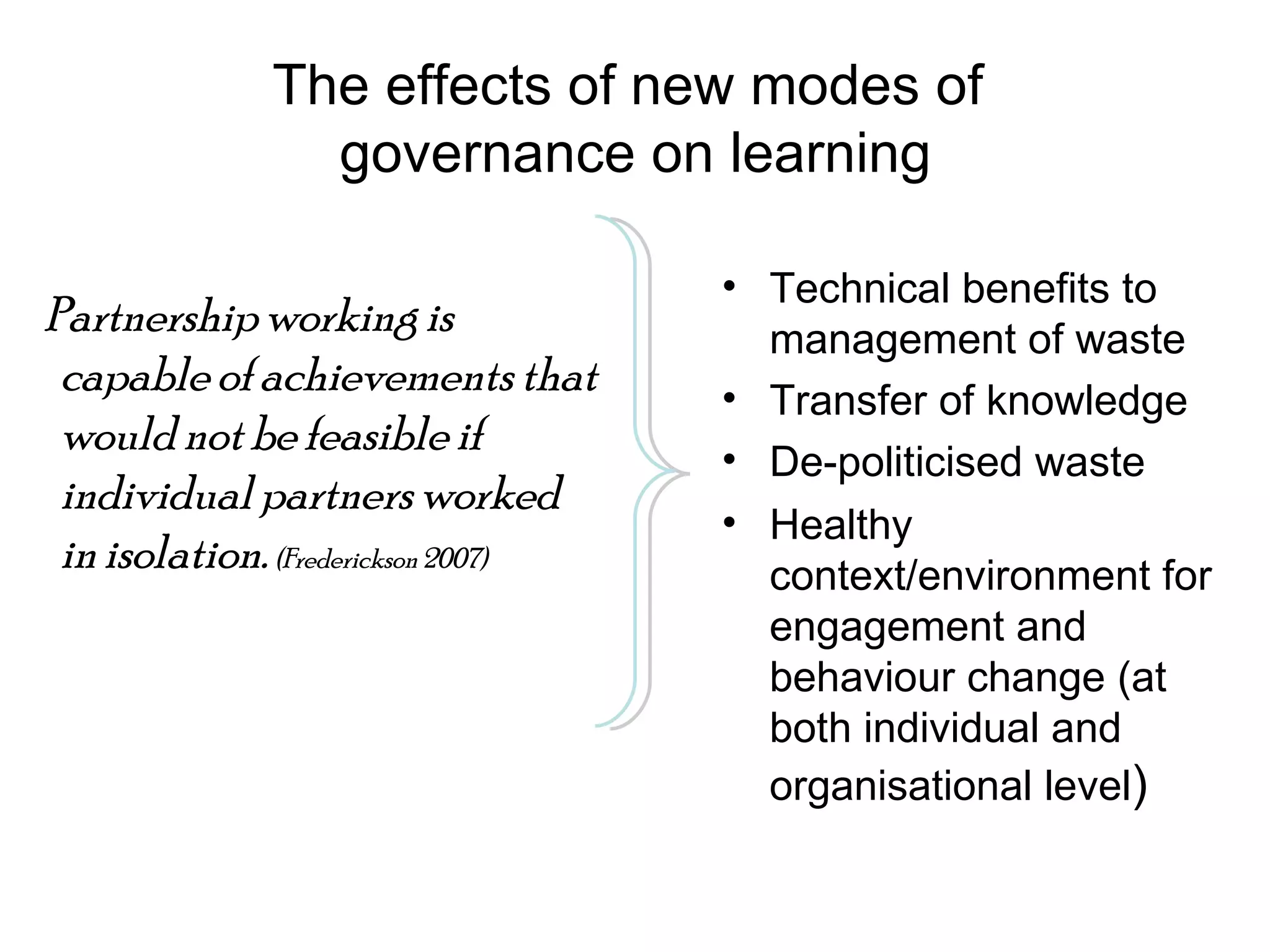 The effects of new modes of  governance on learning Partnership working is capable of achievements that would not be feasible if individual partners worked in isolation.  (Frederickson 2007)   Technical benefits to management of waste Transfer of knowledge De-politicised waste Healthy context/environment for engagement and behaviour change (at both individual and organisational level ) 
