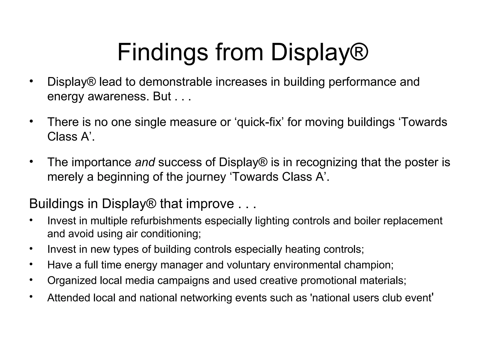 Findings from Display ® Display® lead to demonstrable increases in building performance and energy awareness. But . . .  There is no one single measure or ‘quick-fix’ for moving buildings ‘Towards Class A’.  The importance  and  success of Display® is in recognizing that the poster is merely a beginning of the journey ‘Towards Class A’. Buildings in  Display® that improve . . .  Invest in multiple refurbishments especially lighting controls and boiler replacement and avoid using air conditioning;  Invest in new types of building controls especially heating controls;  Have a full time energy manager and voluntary environmental champion; Organized local media campaigns and used creative promotional materials; Attended local and national networking events such as 'national users club event ' 