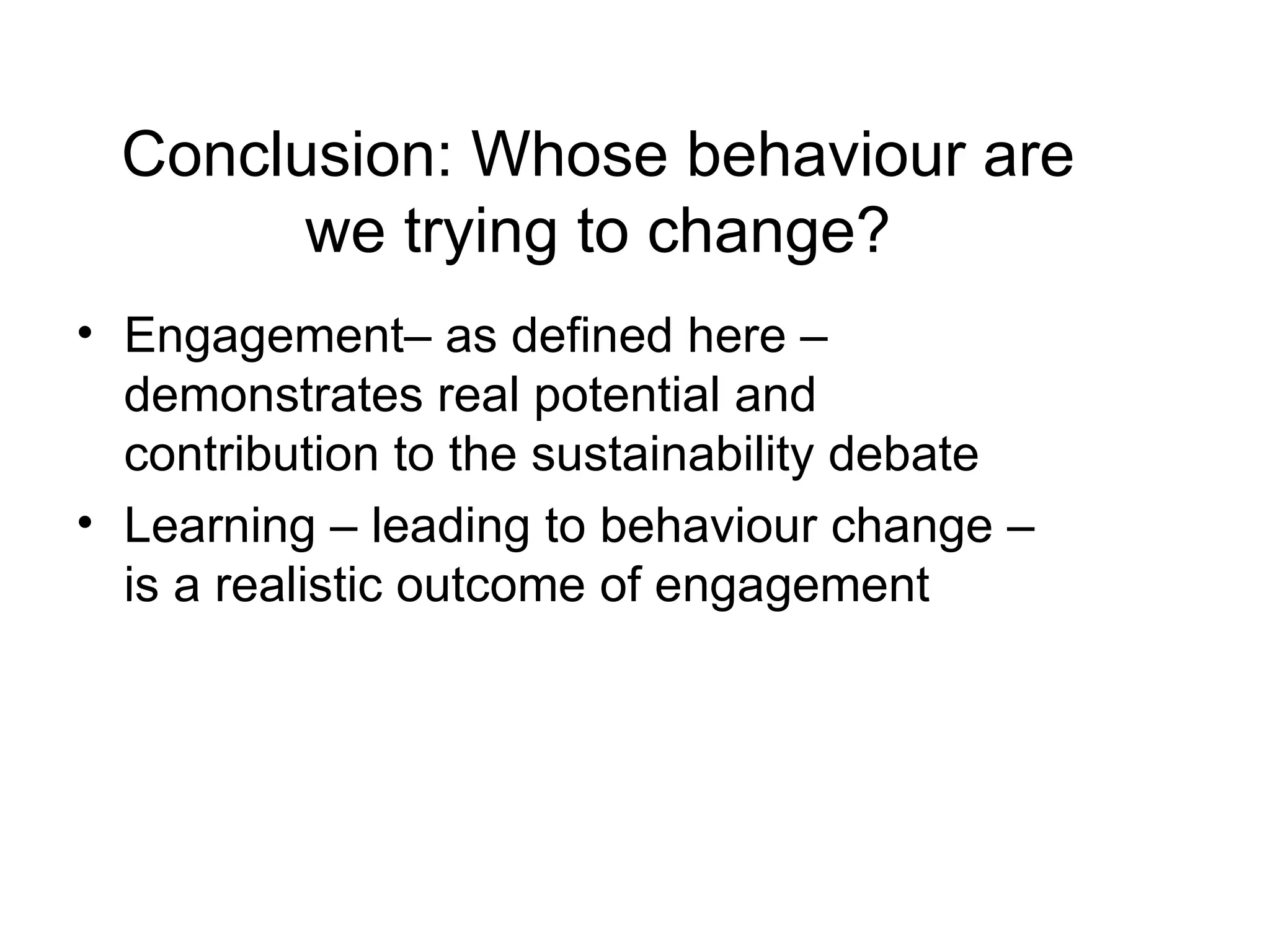 Engagement– as defined here – demonstrates real potential and contribution to the sustainability debate Learning – leading to behaviour change – is a realistic outcome of engagement Conclusion: Whose behaviour are we trying to change? 