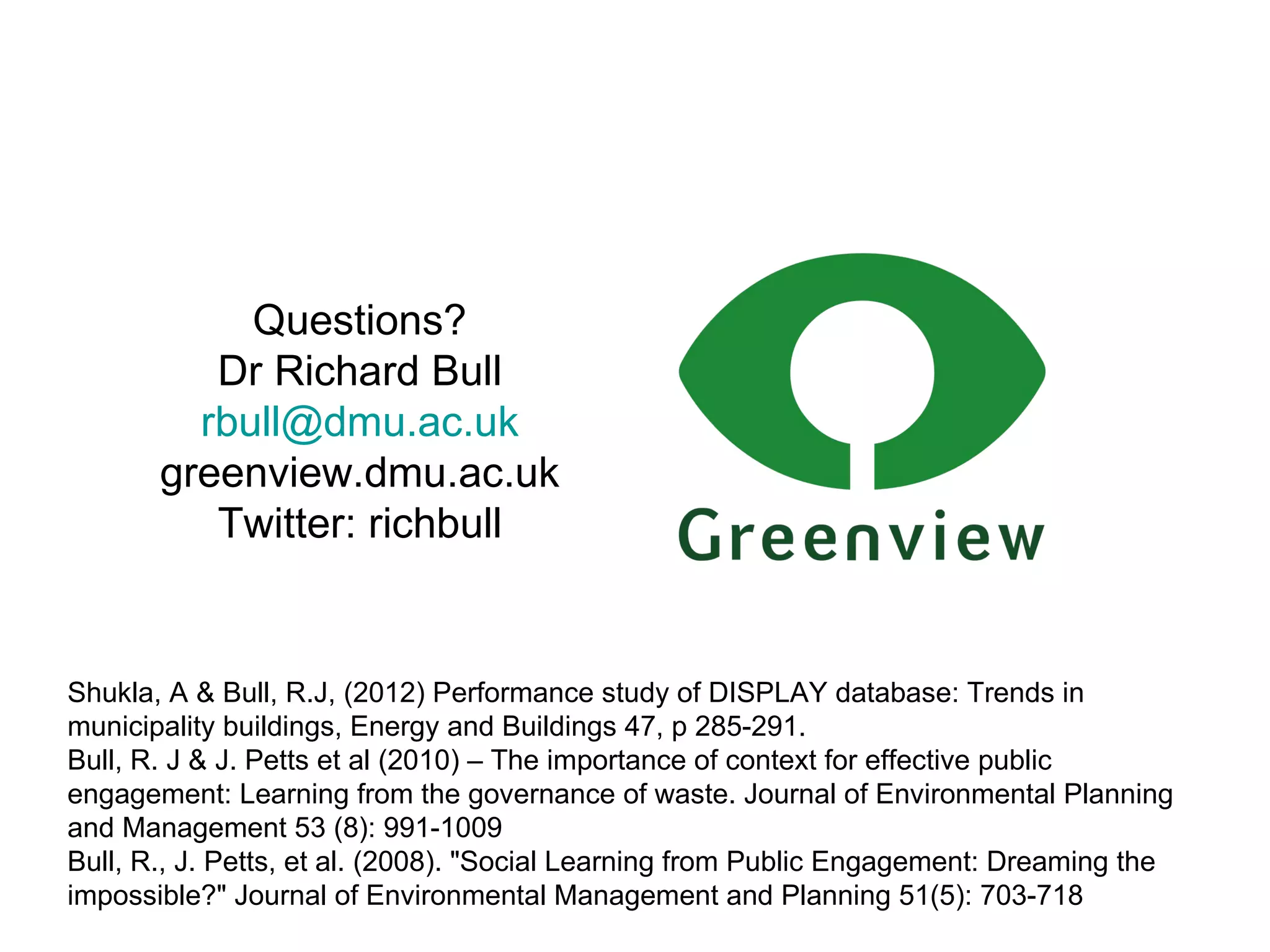 Questions? Dr Richard Bull [email_address] greenview.dmu.ac.uk Twitter: richbull Shukla, A & Bull, R.J, (2012) Performance study of DISPLAY database: Trends in municipality buildings, Energy and Buildings 47, p 285-291. Bull, R. J & J. Petts et al (2010) – The importance of context for effective public engagement: Learning from the governance of waste. Journal of Environmental Planning and Management 53 (8): 991-1009 Bull, R., J. Petts, et al.  (2008). "Social Learning from Public Engagement: Dreaming the impossible?" Journal of Environmental Management and Planning 51(5): 703-718   