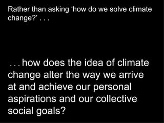 Rather than asking ‘how do we solve climate change?’ . . .    . . .  how does the idea of climate change alter the way we arrive at and achieve our personal aspirations and our collective social goals? 