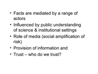 Facts are mediated by a range of actors Influenced by public understanding of science & institutional settings Role of media (social amplification of risk) Provision of information and  Trust – who do we trust? 