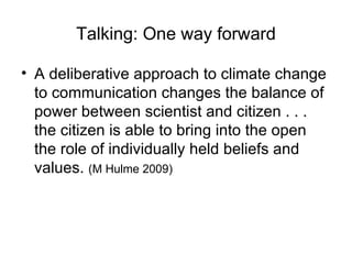 Talking: One way forward A deliberative approach to climate change to communication changes the balance of power between scientist and citizen . . . the citizen is able to bring into the open the role of individually held beliefs and values.  (M Hulme 2009) 