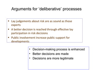 Arguments for ‘deliberative’ processes Decision-making process is enhanced Better decisions are made Decisions are more legitimate Lay judgements about risk are as sound as those experts A better decision is reached through effective lay participation in risk decisions Public involvement increase public support for developments 