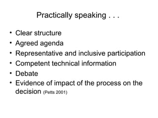 Practically speaking . . .  Clear structure Agreed agenda Representative and inclusive participation Competent technical information Debate Evidence of impact of the process on the decision  (Petts 2001) 