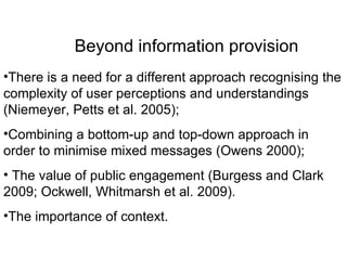 Beyond information provision There is a need for a different approach recognising the complexity of user perceptions and understandings (Niemeyer, Petts et al. 2005);  Combining a bottom-up and top-down approach in order to minimise mixed messages (Owens 2000); The value of public engagement (Burgess and Clark 2009; Ockwell, Whitmarsh et al. 2009). The importance of context.  