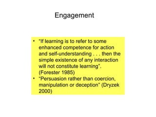Engagement “ If learning is to refer to some enhanced competence for action and self-understanding . . . then the simple existence of any interaction will not constitute learning”. (Forester 1985)   “ Persuasion rather than coercion, manipulation or deception” (Dryzek 2000) 