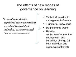 The effects of new modes of  governance on learning Partnership working is capable of achievements that would not be feasible if individual partners worked in isolation.  (Frederickson 2007)   Technical benefits to management of waste Transfer of knowledge De-politicised waste Healthy context/environment for engagement and behaviour change (at both individual and organisational level ) 