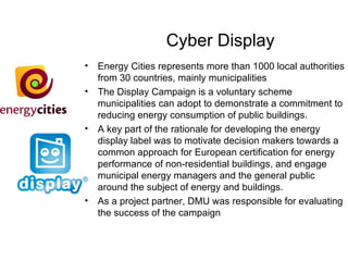 Cyber Display Energy Cities represents more than 1000 local authorities from 30 countries, mainly municipalities The Display Campaign is a voluntary scheme municipalities can adopt to demonstrate a commitment to reducing energy consumption of public buildings. A key part of the rationale for developing the energy display label was to motivate decision makers towards a common approach for European certification for energy performance of non-residential buildings, and engage municipal energy managers and the general public around the subject of energy and buildings.  As a project partner, DMU was responsible for evaluating the success of the campaign 