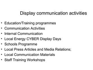 Display communication activities Education/Training programmes  Communication Activities Internal Communication Local Energy CYBER Display Days Schools Programme  Local Press Articles and Media Relations; Local Communication Materials Staff Training Workshops 