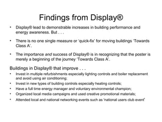 Findings from Display ® Display® lead to demonstrable increases in building performance and energy awareness. But . . .  There is no one single measure or ‘quick-fix’ for moving buildings ‘Towards Class A’.  The importance  and  success of Display® is in recognizing that the poster is merely a beginning of the journey ‘Towards Class A’. Buildings in  Display® that improve . . .  Invest in multiple refurbishments especially lighting controls and boiler replacement and avoid using air conditioning;  Invest in new types of building controls especially heating controls;  Have a full time energy manager and voluntary environmental champion; Organized local media campaigns and used creative promotional materials; Attended local and national networking events such as 'national users club event ' 