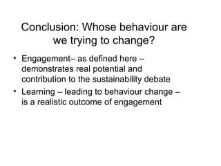 Engagement– as defined here – demonstrates real potential and contribution to the sustainability debate Learning – leading to behaviour change – is a realistic outcome of engagement Conclusion: Whose behaviour are we trying to change? 