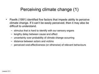 Perceiving climate change (1) Pawlik (1991) identified five factors that impede ability to perceive climate change. If it can’t be easily perceived, then it may also be difficult to understand.  stimulus that is hard to identify with our sensory organs  lengthy delay between cause and effect  uncertainty over probability of climate change occurring  distance between actors and victims  perceived cost-effectiveness (or otherwise) of relevant behaviours  Lesson 2.3 