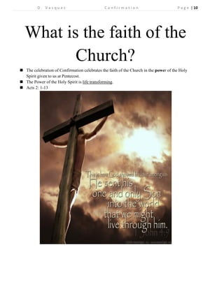 D . V a s q u e z C o n f i r m a t i o n P a g e | 10 
What is the faith of the Church? 
 The celebration of Confirmation celebrates the faith of the Church in the power of the Holy Spirit given to us at Pentecost. 
 The Power of the Holy Spirit is life transforming. 
 Acts 2: 1-13 
 