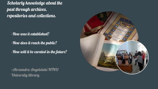 Scholarly knowledge about the
past through archives,
repositories and collections.
•How was it established?
•How does it reach the public?
•How will it be curated in the future?
•Alexandra Angeletaki NTNU
University library.
 