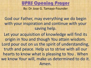 UPHS Opening Prayer
By: Dr Jose G. Tamayo-Founder
God our Father, may everything we do begin
with your inspiration and continue with your
saving help.
Let your acquisition of knowledge will find its
origin in You and though You attain wisdom.
Lord pour out on us the spirit of understanding,
truth and peace. Help us to strive with all our
hearts to know what is pleasing to You . When
we know Your will, make us determined to do it.
Amen.
 