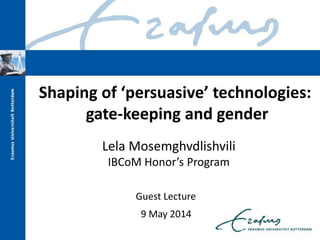 Lela Mosemghvdlishvili
IBCoM Honor’s Program
Shaping of ‘persuasive’ technologies:
gate-keeping and gender
Guest Lecture
9 May 2014
 