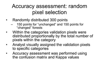 Accuracy assessment: random pixel selection Randomly distributed 300 points 150 points for “unchanged” and 150 points for “changed” forests Within the categories validation pixels were distributed proportionally by the total number of pixels within the category Analyst visually assigned the validation pixels to specific categories Accuracy assessment was performed using the confusion matrix and Kappa values 