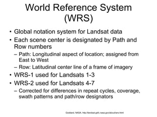 World Reference System (WRS) Global notation system for Landsat data Each scene center is designated by Path and Row numbers Path: Longitudinal aspect of location; assigned from East to West Row: Latitudinal center line of a frame of imagery WRS-1 used for Landsats 1-3 WRS-2 used for Landsats 4-7 Corrected for differences in repeat cycles, coverage, swath patterns and path/row designators Goddard, NASA. http://landsat.gsfc.nasa.gov/about/wrs.html 