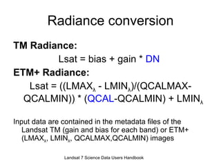Radiance conversion TM Radiance:   Lsat = bias + gain *  DN   ETM+ Radiance: Lsat = ((LMAX λ  - LMIN λ )/(QCALMAX-QCALMIN)) * ( QCAL -QCALMIN) + LMIN λ   Input data are contained in the metadata files of the Landsat TM (gain and bias for each band) or ETM+ (LMAX λ , LMIN λ , QCALMAX,QCALMIN) images Landsat 7 Science Data Users Handbook 