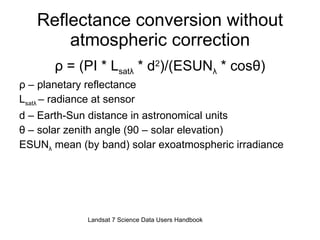 Reflectance conversion without atmospheric correction ρ  = (PI * L sat λ  * d 2 )/(ESUN λ  * cos θ ) ρ  – planetary reflectance L sat λ   – radiance at sensor d – Earth-Sun distance in astronomical units θ  – solar zenith angle (90 – solar elevation) ESUN λ  mean (by band) solar exoatmospheric irradiance Landsat 7 Science Data Users Handbook 