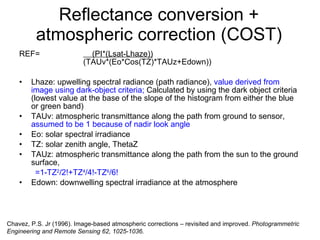 Reflectance conversion + atmospheric correction (COST) REF=   (PI*(Lsat-Lhaze))   (TAUv*(Eo*Cos(TZ)*TAUz+Edown)) Lhaze: upwelling spectral radiance (path radiance),  value derived from image using dark-object criteria;  Calculated by using the dark object criteria (lowest value at the base of the slope of the histogram from either the blue or green band)  TAUv: atmospheric transmittance along the path from ground to sensor,  assumed to be 1 because of nadir look angle Eo: solar spectral irradiance TZ: solar zenith angle, ThetaZ TAUz: atmospheric transmittance along the path from the sun to the ground surface,  =1-TZ 2 /2!+TZ 4 /4!-TZ 6 /6! Edown: downwelling spectral irradiance at the atmosphere Chavez, P.S. Jr (1996). Image-based atmospheric corrections – revisited and improved.  Photogrammetric Engineering and Remote Sensing 62, 1025-1036. 
