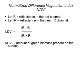 Normalized Difference Vegetation Index NDVI Let R = reflectance in the red channel Let IR = reflectance in the near IR channel IR - R NDVI =  __________ IR + R NDVI ~ amount of green biomass present on the surface 