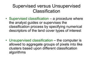 Supervised versus Unsupervised Classification Supervised classification  – a procedure where the analyst guides or supervises the classification process by specifying numerical descriptors of the land cover types of interest Unsupervised classification  – the computer is allowed to aggregate groups of pixels into like clusters based upon different classification algorithms 