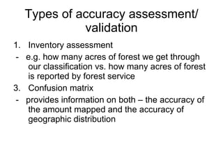 Types of accuracy assessment/ validation Inventory assessment -  e.g. how many acres of forest we get through our classification vs. how many acres of forest is reported by forest service Confusion matrix -  provides information on both – the accuracy of the amount mapped and the accuracy of geographic distribution 